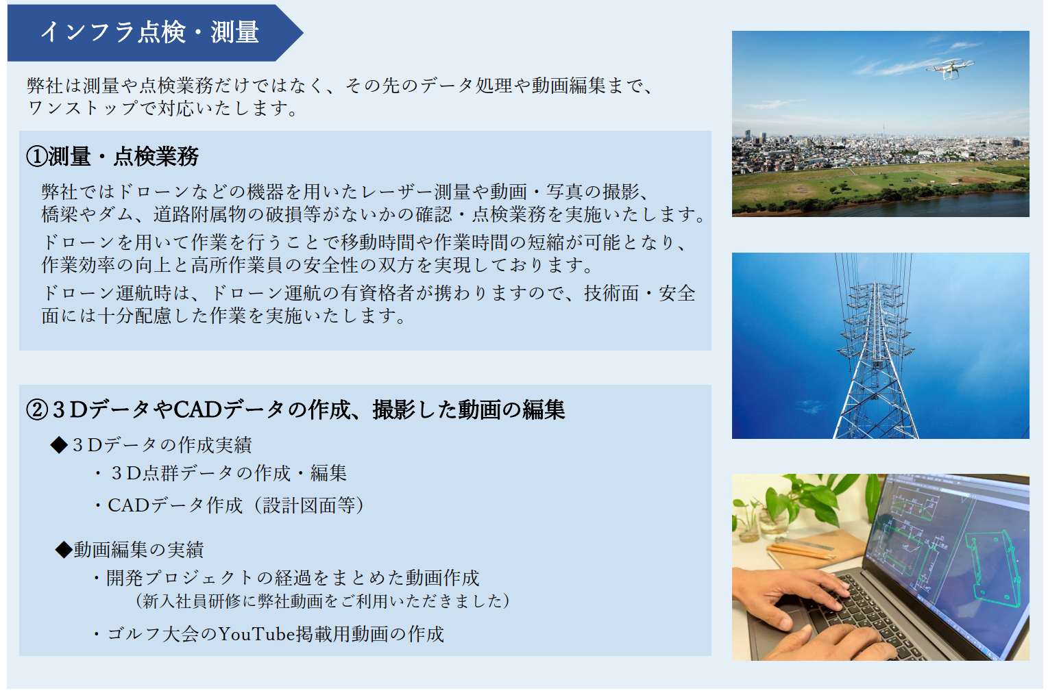インフラ点検・測量

弊社は測量や点検業務だけではなく、その先のデータ処理や動画編集まで、ワンストップで対応いたします。

①測量・点検業務
弊社ではドローンなどの機器を用いたレーザー測量や動画・写真の撮影、橋梁やダム、道路附属物の破損等がないかの確認・点検業務を実施いたします。

ドローンを用いて作業を行うことで移動時間や作業時間の短縮が可能となり、作業効率の向上と高所作業員の安全性の双方を実現しております。
ドローン運航時は、ドローン運航の有資格者が携わりますので、技術面・安全面には十分配慮した作業を実施いたします。

②３DデータやCADデータの作成、撮影した動画の編集 
◆３Dデータの作成実績
・３D点群データの作成・編集
・CADデータ作成（設計図面等）

◆動画編集の実績
・開発プロジェクトの経過をまとめた動画作成(新入社員研修に弊社動画をご利用いただきました)
・ゴルフ大会のYouTube掲載用動画の作成