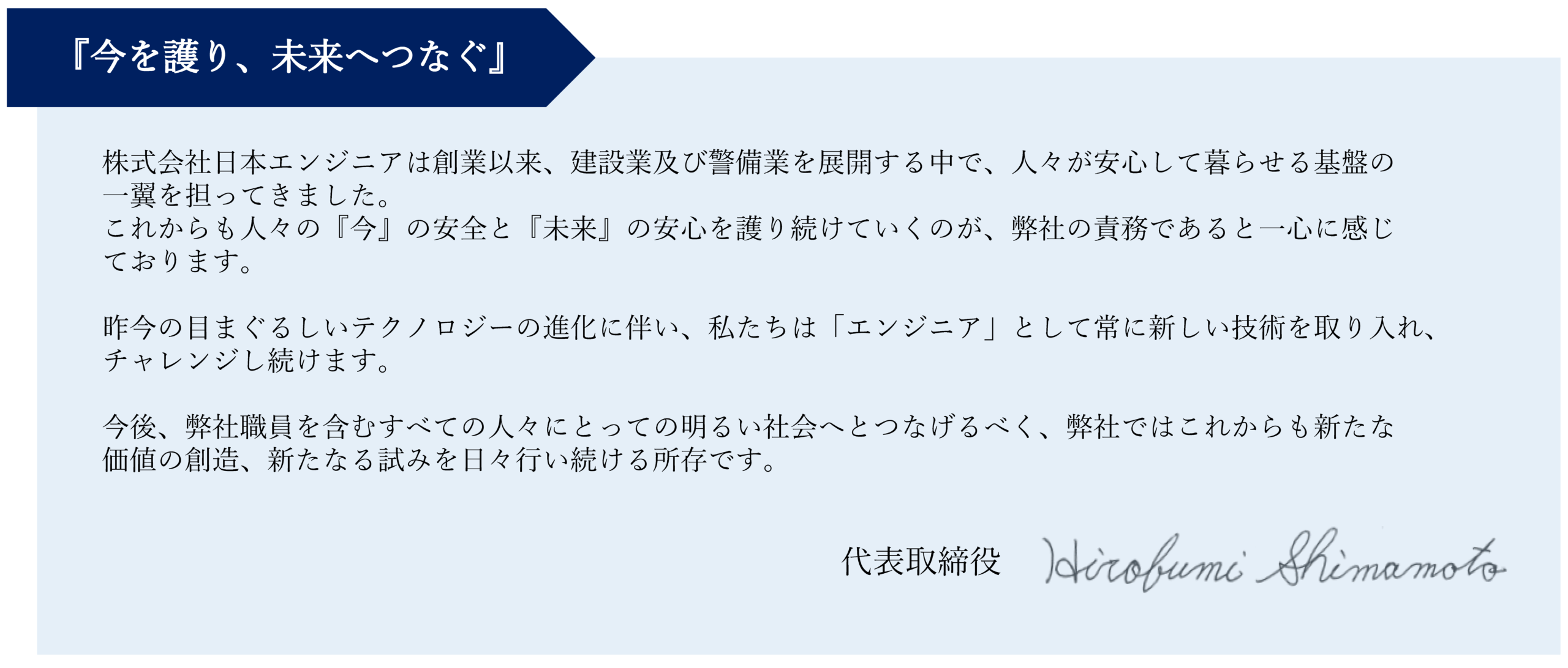 トップページ

会社情報
株式会社日本エンジニア
〒536-0011
大阪府大阪市城東区放出西2-17-19
TEL：06-6964-4120　FAX：06-6964-4122

建設業、測量業、警備業、派遣業


代表取締役 挨拶
『今を護り、未来へつなぐ』

株式会社日本エンジニア は創業以来、建設業及び警備業を展開する中で、人々が安心して暮らせる基盤の
一翼を担ってきました。
これからも人々の『今』の安全と『未来』の安心を護り続けていくのが、弊社の責務であると一心に感じております。 

昨今の目まぐるしいテクノロジーの進化に伴い、私たちは「エンジニア」として常に新しい技術を取り入れ、チャレンジし続けます。

今後、弊社職員を含むすべての人々にとっての明るい社会へとつなげるべく、弊社ではこれからも新たな
価値の創造、新たなる試みを日々行い続ける所存です。

代表取締役　嶋本博文