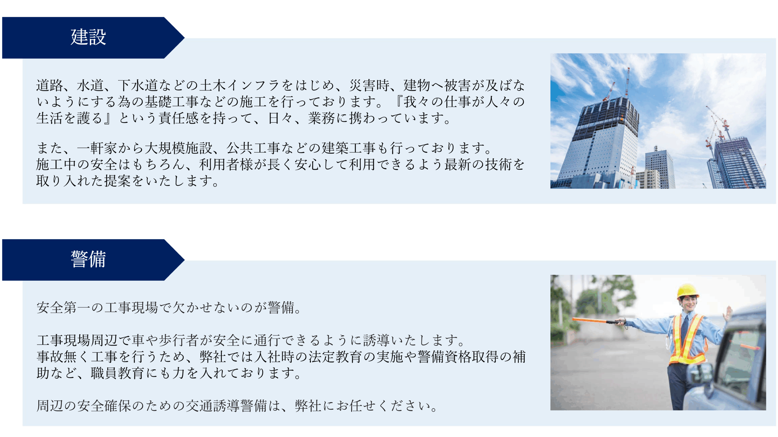 建設 
道路、水道、下水道などの土木インフラをはじめ、災害時、建物ヘ被害が及ばないようにする為の基礎工事などの施工を行っております。『我々の仕事が人々の生活を護る』という責任感を持って、日々、業務に携わっています。 また、一軒家から大規模施設、公共工事などの建築工事も行っております。 施工中の安全はもちろん、利用者様が長く安心して利用できるよう最新の技術を取り入れた提案をいたします。 
警備 
安全第一の工事現場で欠かせないのが警備。 工事現場周辺で車や歩行者が安全に通行できるように誘導いたします。 事故無く工事を行うため、弊社では入社時の法定教育の実施や警備資格取得の補助など、職員教育にも力を入れております。 周辺の安全確保のための交通誘導警備は、弊社にお任せください。